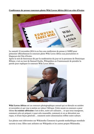 Conférence de presse concours photo Wiki Loves Africa 2014 en côte d'Ivoire
Le samedi 15 novembre 2014 à eu lieu une conférence de presse à l'AIBS pour 
présenter officiellement le concours photo Wiki Loves Africa aux journalistes et 
blogueurs de Côte d'Ivoire.
Après le mot de bienvenue dit par la modératrice du jour en la personne de Dominique
Elliane, c'est au tour de Samuel Guébo, Wikipédien en Communauté de prendre la 
parole pour expliquer le concours Wiki Loves Africa. 
Wiki Loves Africa est un concours photographique annuel qui se déroule en octobre 
et novembre et qui vise à mettre en valeur l’Afrique. Cette année ce concours a pour 
thème la cuisine africaine c’est­à­dire, notre art culinaire… ce que nous mangeons, 
comment cela est préparé, à quoi cela ressemble, comment et où se déroulent nos 
repas, et d’une façon générale… comment notre alimentation reflète notre culture.
Les photos sont téléversées sur Wikimedia Commons la grande mediathèque mondiale
ouverte à tous. Elles sont utilisées sur Wikipedia et les autres projets Wikimedia.
 