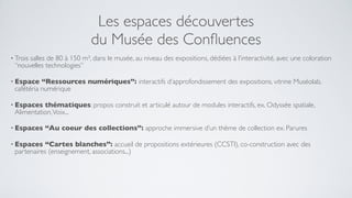 Les espaces découvertes
                            du Musée des Conﬂuences
• Trois
      salles de 80 à 150 m², dans le musée, au niveau des expositions, dédiées à l’interactivité, avec une coloration
 “nouvelles technologies”

• Espace   “Ressources numériques”: interactifs d’approfondissement des expositions, vitrine Muséolab,
 cafétéria numérique

• Espaces  thématiques: propos construit et articulé autour de modules interactifs, ex. Odyssée spatiale,
 Alimentation, Voix...

• Espaces   “Au coeur des collections”: approche immersive d’un thème de collection ex. Parures

• Espaces   “Cartes blanches”: accueil de propositions extérieures (CCSTI), co-construction avec des
 partenaires (enseignement, associations...)
 