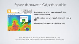 Espace découverte Odyssée spatiale
                            Scénario entre science et science-ﬁction,
                            aventure multimédia.
                            - collaboration sur un module interactif avec le
                            CEA
                            -résidence d’un auteur sur laclasse.com




     Avec le Planétarium de Vaux en Velin, l’Observatoire de Lyon,
un auteur de science ﬁction, Francis Valéry, en résidence sur laclasse.com
 