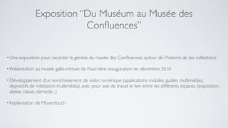 Exposition “Du Muséum au Musée des
                             Conﬂuences”

• Une   exposition pour raconter la genèse du musée des Conﬂuences, autour de l’histoire de ses collections

• Présentation   au musée gallo-romain de Fourvière, inauguration en décembre 2010

• Développement     d’un enrichissement de visite numérique (applications mobiles, guides multimédias,
 dispositifs de médiation multimédia), avec pour axe de travail le lien entre les différents espaces (exposition,
 atelier, classe, domicile...)

• Implantation   de Museotouch
 