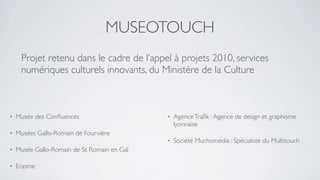 MUSEOTOUCH
     Projet retenu dans le cadre de l’appel à projets 2010, services
     numériques culturels innovants, du Ministère de la Culture



•   Musée des Conﬂuences                     •   Agence Traﬁk : Agence de design et graphisme
                                                 lyonnaise
•   Musées Gallo-Romain de Fourvière
                                             •   Société Muchomédia : Spécialiste du Multitouch
•   Musée Gallo-Romain de St Romain en Gal

•   Erasme
 