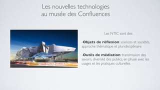 Les nouvelles technologies
au musée des Conﬂuences

                               Les NTIC sont des:

               -Objets de réﬂexion: sciences et sociétés,
               approche thématique et pluridisciplinaire

               -Outils de médiation: transmission des
               savoirs, diversité des publics, en phase avec les
               usages et les pratiques culturelles
 
