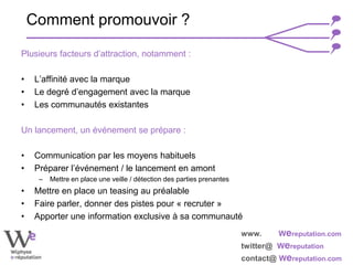 www. Wereputation.com
twitter@ Wereputation
contact@ Wereputation.com
Plusieurs facteurs d’attraction, notamment :
• L’affinité avec la marque
• Le degré d’engagement avec la marque
• Les communautés existantes
Un lancement, un événement se prépare :
• Communication par les moyens habituels
• Préparer l’événement / le lancement en amont
– Mettre en place une veille / détection des parties prenantes
• Mettre en place un teasing au préalable
• Faire parler, donner des pistes pour « recruter »
• Apporter une information exclusive à sa communauté
Comment promouvoir ?
 