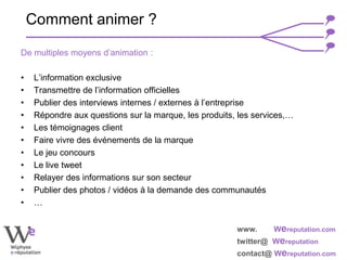 www. Wereputation.com
twitter@ Wereputation
contact@ Wereputation.com
De multiples moyens d’animation :
• L’information exclusive
• Transmettre de l’information officielles
• Publier des interviews internes / externes à l’entreprise
• Répondre aux questions sur la marque, les produits, les services,…
• Les témoignages client
• Faire vivre des événements de la marque
• Le jeu concours
• Le live tweet
• Relayer des informations sur son secteur
• Publier des photos / vidéos à la demande des communautés
• …
Comment animer ?
 