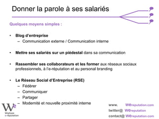 www. Wereputation.com
twitter@ Wereputation
contact@ Wereputation.com
Quelques moyens simples :
• Blog d’entreprise
– Communication externe / Communication interne
• Mettre ses salariés sur un piédestal dans sa communication
• Rassembler ses collaborateurs et les former aux réseaux sociaux
professionnels, à l’e-réputation et au personal branding
• Le Réseau Social d’Entreprise (RSE)
– Fédérer
– Communiquer
– Partager
– Modernité et nouvelle proximité interne
Donner la parole à ses salariés
 