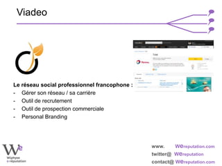 www. Wereputation.com
twitter@ Wereputation
contact@ Wereputation.com
Le réseau social professionnel francophone :
- Gérer son réseau / sa carrière
- Outil de recrutement
- Outil de prospection commerciale
- Personal Branding
Viadeo
 