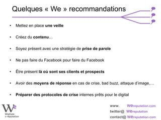 www. Wereputation.com
twitter@ Wereputation
contact@ Wereputation.com
• Mettez en place une veille
• Créez du contenu…
• Soyez présent avec une stratégie de prise de parole
• Ne pas faire du Facebook pour faire du Facebook
• Être présent là où sont ses clients et prospects
• Avoir des moyens de réponse en cas de crise, bad buzz, attaque d’image,…
• Préparer des protocoles de crise internes prêts pour le digital
Quelques « We » recommandations
 