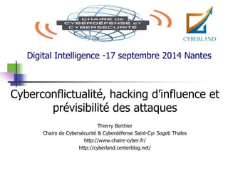Digital Intelligence -17 septembre 2014 Nantes 
Cyberconflictualité, hacking d’influence et 
prévisibilité des attaques 
Thierry Berthier 
Chaire de Cybersécurité & Cyberdéfense Saint-Cyr Sogeti Thales 
http://www.chaire-cyber.fr/ 
http://cyberland.centerblog.net/ 
 