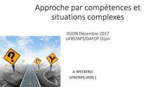 Approche par compétences et
situations complexes
DIJON Décembre 2017
UFRSTAPS/DAFOP Dijon
Jc WECKERLE
UFRSTAPS LYON 1
 