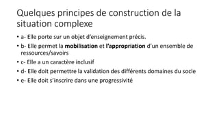 Quelques principes de construction de la
situation complexe
• a- Elle porte sur un objet d’enseignement précis.
• b- Elle permet la mobilisation et l’appropriation d’un ensemble de
ressources/savoirs
• c- Elle a un caractère inclusif
• d- Elle doit permettre la validation des différents domaines du socle
• e- Elle doit s’inscrire dans une progressivité
 