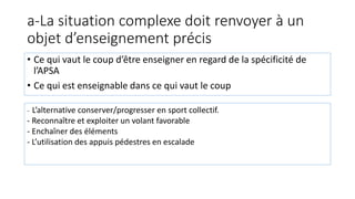 a-La situation complexe doit renvoyer à un
objet d’enseignement précis
• Ce qui vaut le coup d’être enseigner en regard de la spécificité de
l’APSA
• Ce qui est enseignable dans ce qui vaut le coup
- L’alternative conserver/progresser en sport collectif.
- Reconnaître et exploiter un volant favorable
- Enchaîner des éléments
- L’utilisation des appuis pédestres en escalade
 