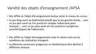 Variété des objets d’enseignement /APSA
• Des APSA où l’objet d’enseignement évolue selon le niveau du cursus
• Le jeu long court au badminton plutôt que le jeu gauche droite…. vers
un jeu plus varié où l’on prend en compte l’adversaire pour
marquer…. vers un jeu plus varié où l’on prend en compte les
caractéristiques de l’adversaire.
• Des APSA où l’objet d’enseignement reste le même mais où les
conditions de réalisation changent.
• Le dilemme conserver/ progresser en football peut être décliné à
différents niveaux
 