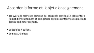 Accorder la forme et l’objet d’enseignement
• Trouver une forme de pratique qui oblige les élèves à se confronter à
l’objet d’enseignement et compatible avec les contraintes scolaires de
temps et d’hétérogénéité.
• Le jeu des 7 ballons
• Le BINGO à deux
 