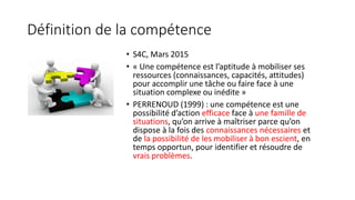 Définition de la compétence
• S4C, Mars 2015
• « Une compétence est l’aptitude à mobiliser ses
ressources (connaissances, capacités, attitudes)
pour accomplir une tâche ou faire face à une
situation complexe ou inédite »
• PERRENOUD (1999) : une compétence est une
possibilité d’action efficace face à une famille de
situations, qu’on arrive à maîtriser parce qu’on
dispose à la fois des connaissances nécessaires et
de la possibilité de les mobiliser à bon escient, en
temps opportun, pour identifier et résoudre de
vrais problèmes.
 