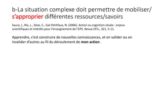 b-La situation complexe doit permettre de mobiliser/
s’approprier différentes ressources/savoirs
Saury, J., Ria, L., Sève, C., Gal-Petitfaux, N. (2006). Action ou cognition située : enjeux
scientifiques et intérêts pour l’enseignement de l’EPS. Revue EP.S., 321, 5-11.
Apprendre, c’est construire de nouvelles connaissances, et en valider ou en
invalider d’autres au fil du déroulement de mon action .
 