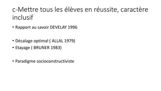 c-Mettre tous les élèves en réussite, caractère
inclusif
• Rapport au savoir DEVELAY 1996
• Décalage optimal ( ALLAL 1979)
• Etayage ( BRUNER 1983)
• Paradigme socioconstructiviste
 