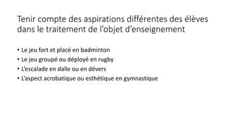 Tenir compte des aspirations différentes des élèves
dans le traitement de l’objet d’enseignement
• Le jeu fort et placé en badminton
• Le jeu groupé ou déployé en rugby
• L’escalade en dalle ou en dévers
• L’aspect acrobatique ou esthétique en gymnastique
 