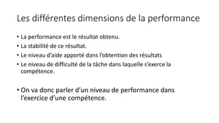 Les différentes dimensions de la performance
• La performance est le résultat obtenu.
• La stabilité de ce résultat.
• Le niveau d’aide apporté dans l’obtention des résultats
• Le niveau de difficulté de la tâche dans laquelle s’exerce la
compétence.
• On va donc parler d’un niveau de performance dans
l’exercice d’une compétence.
 