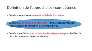 Définition de l’approche par compétence
• Consiste à construire des référentiels de formation
• Consiste à construire des situations (complexes) pour faciliter
l’acquisition et la validation des compétences
• Consiste à réfléchir une démarche d’enseignement pour faciliter la
réussite des élèves dans ces situations
 