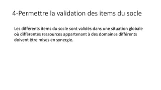 4-Permettre la validation des items du socle
Les différents items du socle sont validés dans une situation globale
où différentes ressources appartenant à des domaines différents
doivent être mises en synergie.
 