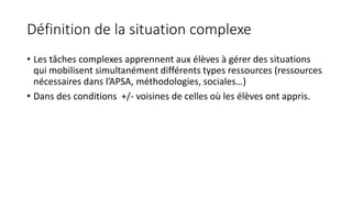 Définition de la situation complexe
• Les tâches complexes apprennent aux élèves à gérer des situations
qui mobilisent simultanément différents types ressources (ressources
nécessaires dans l’APSA, méthodologies, sociales…)
• Dans des conditions +/- voisines de celles où les élèves ont appris.
 