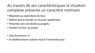 Au travers de ses caractéristiques la situation
complexe présente un caractère motivant
• Répondre au aspirations de tous
• Mettre tout le monde en réussite rapidement
• Présenter une sensibilité au progrès
• Faciliter la mise en projet
• Cela fonctionne !!!
• En établissement scolaire mais à l’université aussi
 