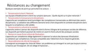 Résistances au changement
41
Quelques exemples de point qui perturbent les acteurs :
• Tension entre le local / National.
Les équipes d’établissement créent leur propres épreuves : Quelle équité sur le plan nationale ?
• Tension entre le transversal et le disciplinaire.
L’approche par compétence tend à privilégier des compétences transversales au détriment des savoirs
disciplinaires. La validation des différents domaine tend à faire disparaître le contexte disciplinaire dans
lesquels la compétence a été validée.
• Tension entre le culturel et le scolaire
L’approche amène à penser des dispositifs dont la forme s’éloigne de la pratiques sociales de référence.
Les dispositifs permettent pourtant de mettre en avant le fond culturel des pratiques sociales
• Remise en cause d’une culture de l’évaluation.
L’approche par compétence oblige également à repenser la nature des épreuves d’évaluation.
La validation par compétences n’est pas compatible avec l’obtention d’une moyenne générale.
• Reconsidération du rôle de l’enseignant.
L’enseignant accompagne les choix de l’élève. Les problèmes qui émergent ne sont pas toujours connus
à l’avance par l’enseignant. On est obligé d’improviser…
 