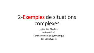 2-Exemples de situations
complexes
Le jeu des 7 ballons
Le BANCO à 2
L’enchainement en gymnastique
Les voies typées
 