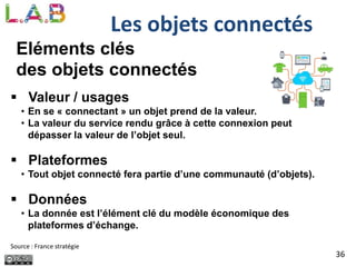 36
Les objets connectés
Eléments clés
des objets connectés
 Valeur / usages
• En se « connectant » un objet prend de la valeur.
• La valeur du service rendu grâce à cette connexion peut
dépasser la valeur de l’objet seul.
 Plateformes
• Tout objet connecté fera partie d’une communauté (d’objets).
 Données
• La donnée est l’élément clé du modèle économique des
plateformes d’échange.
Source : France stratégie
 