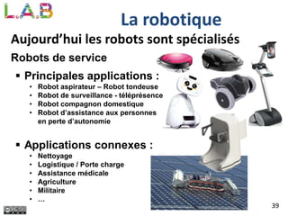 39
La robotique
Aujourd’hui les robots sont spécialisés
Robots de service
 Principales applications :
• Robot aspirateur – Robot tondeuse
• Robot de surveillance - téléprésence
• Robot compagnon domestique
• Robot d’assistance aux personnes
en perte d’autonomie
 Applications connexes :
• Nettoyage
• Logistique / Porte charge
• Assistance médicale
• Agriculture
• Militaire
• …
 