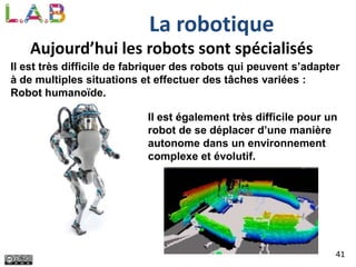 41
La robotique
Aujourd’hui les robots sont spécialisés
Il est très difficile de fabriquer des robots qui peuvent s’adapter
à de multiples situations et effectuer des tâches variées :
Robot humanoïde.
Il est également très difficile pour un
robot de se déplacer d’une manière
autonome dans un environnement
complexe et évolutif.
 