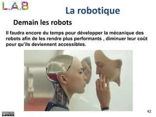 42
La robotique
Demain les robots
Il faudra encore du temps pour développer la mécanique des
robots afin de les rendre plus performants , diminuer leur coût
pour qu’ils deviennent accessibles.
 