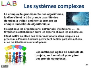 44
Les systèmes complexes
La complexité grandissante des algorithmes,
la diversité et la très grande quantité des
données à traiter, amènent à prendre en
compte l’incertitude algorithmique.
Il s’agit pour les organisations, entreprises, institutions, …, de
favoriser la collaboration entre les experts et avec les utilisateurs.
Il faut mettre en place des expérimentations, dans lesquels les
processus d’essais / erreurs permettent de tirer parti des échecs,
et où les itérations sont multipliées.
Les méthodes agiles de conduite de
projets, sont un atout pour gérer
des projets complexes.
 