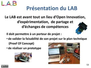Présentation du LAB
Le LAB est avant tout un lieu d’Open Innovation,
d’expérimentation, de partage et
d’échanges de compétences
Il doit permettre à un porteur de projet :
• de valider la faisabilité de son projet sur le plan technique
(Proof Of Concept)
• de réaliser un prototype
53
 