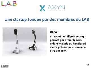 Une startup fondée par des membres du LAB
Ubbo :
un robot de téléprésence qui
permet par exemple à un
enfant malade ou handicapé
d’être présent en classe alors
qu’il est alité.
62
 