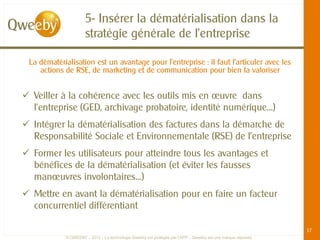 5- Insérer la dématérialisation dans la
                     stratégie générale de l’entreprise

 La dématérialisation est un avantage pour l’entreprise : il faut l’articuler avec les
    actions de RSE, de marketing et de communication pour bien la valoriser


 Veiller à la cohérence avec les outils mis en œuvre dans
  l’entreprise (GED, archivage probatoire, identité numérique…)
 Intégrer la dématérialisation des factures dans la démarche de
  Responsabilité Sociale et Environnementale (RSE) de l’entreprise
 Former les utilisateurs pour atteindre tous les avantages et
  bénéfices de la dématérialisation (et éviter les fausses
  manœuvres involontaires…)
 Mettre en avant la dématérialisation pour en faire un facteur
  concurrentiel différentiant

                                                                                                             17
            © QWEEBY – 2012 – La technologie Qweeby est protégée par l’APP – Qweeby est une marque déposée
 