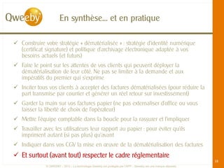 En synthèse… et en pratique

 Construire votre stratégie « dématérialisée » : stratégie d’identité numérique
  (certificat signature) et politique d’archivage électronique adaptée à vos
  besoins actuels (et futurs)
 Faire le point sur les attentes de vos clients qui peuvent déployer la
  dématérialisation de leur côté. Ne pas se limiter à la demande et aux
  impératifs du premier qui s’exprime
 Inciter tous vos clients à accepter des factures dématérialisées (pour réduire la
  part transmise par courrier et générer un réel retour sur investissement)
 Garder la main sur vos factures papier (ne pas externaliser d’office ou vous
  laisser la liberté de choix de l’opérateur)
 Mettre l’équipe comptable dans la boucle pour la rassurer et l’impliquer
 Travailler avec les utilisateurs leur rapport au papier : pour éviter qu’ils
  impriment autant (si pas plus) qu’avant
 Indiquer dans vos CGV la mise en œuvre de la dématérialisation des factures
 Et surtout (avant tout) respecter le cadre réglementaire
                                                                                                               18
              © QWEEBY – 2012 – La technologie Qweeby est protégée par l’APP – Qweeby est une marque déposée
 