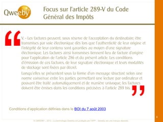 Focus sur l’article 289-V du Code
                        Général des Impôts


       V. - Les factures peuvent, sous réserve de l'acceptation du destinataire, être
       transmises par voie électronique dès lors que l'authenticité de leur origine et
       l'intégrité de leur contenu sont garanties au moyen d'une signature
       électronique. Les factures ainsi transmises tiennent lieu de facture d'origine
       pour l'application de l'article 286 et du présent article. Les conditions
       d'émission de ces factures, de leur signature électronique et leurs modalités
       de stockage sont fixées par décret.




                                                                                                                ’’
       Lorsqu'elles se présentent sous la forme d'un message structuré selon une
       norme convenue entre les parties, permettant une lecture par ordinateur et
       pouvant être traité automatiquement et de manière univoque, les factures
       doivent être émises dans les conditions précisées à l'article 289 bis.




Conditions d’application définies dans le BOI du 7 août 2003

                                                                                                                     8
               © QWEEBY – 2012 – La technologie Qweeby est protégée par l’APP – Qweeby est une marque déposée
 