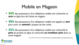 Mobile en Magasin
                         • 24% des possesseurs d’un téléphone mobile ont recherché un
                           avis en ligne lors de l’achat en magasin

                         • 38% des possesseurs d’un téléphone mobile ont appelé un ami
                           pour avoir un conseil à propos de leur achat

                         • 25% des possesseurs d’un téléphone mobile ont recherché le
                           prix du produit en ligne et recherché un meilleur prix dans un
                           autre magasin
                                                 Source: Pew Internet, janvier 2012, http://www.pewinternet.org/Reports/2012/In-store-mobile-commerce.aspx




mercredi 15 février 12                                                                                                                                       13
 