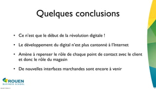 Quelques conclusions

                         • Ce n’est que le début de la révolution digitale !

                         • Le développement du digital n’est plus cantonné à l’Internet

                         • Amène à repenser le rôle de chaque point de contact avec le client
                           et donc le rôle du magasin

                         • De nouvelles interfaces marchandes sont encore à venir



mercredi 15 février 12                                                                          20
 
