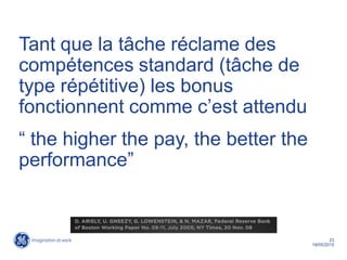 23
19/05/2015
Tant que la tâche réclame des
compétences standard (tâche de
type répétitive) les bonus
fonctionnent comme c’est attendu
“ the higher the pay, the better the
performance”
 