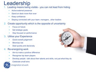 Leadership
1. Leading means being visible - you can not lead from hiding
 Active external presence
 Stand on deck more than ever
 Keep confidence
 Staying connected with your team, managers , other leaders
2. Create opportunity which is the opposite of uncertainty
 Focus on future
 Set strategic goals
 Stay focused on performance
3. Utilise your Experience
 Good overall judgement
 Minimise risk
 Deal quickly and decisively
4. Re-energizing work
 Aim to make a positive difference
 Recognise top team players
 Develop people - talk about their talents and skills, not just what they do
 Celebrate small wins
 