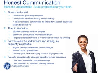 Honest Communication
1. Sincere and smart
• Communicate good things frequently
• Communicate bad things quickly, shortly, tactfully
• In case of cutbacks communicate the whole story as soon as possible
• Always tell the WHYs
2. Think in scenarios
• Establish scenarios and track progress
• Identify and communicate key indicators/drivers
• Tell people realistic forecasts & be candid about what is not working
3. Communicate the performance and strategy as
frequently as possible
• Regular meetings /newsletters /video messages
• Macroeconomic presentations
• Tell employees what is changing & what is staying the same
4. Provide occasions to discuss questions and concerns
• Town halls, roundtables, skip-level meetings
• Team meetings, 1:1 meetings, coaching sessions
Make the unpredictable future predictable for your team
 