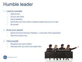 Humble leader
1. Lead by example
• Walk the talk
• Do your own share
• Ask for feedback
• Admit when you have made a mistake & explain how you put it right
• Be yourself
2. Know your people
• Spend more time listening to feedback – at all levels of the organisation
• Open door policy is key
3. Value people
• Recognize your team’s efforts
• Advocate when your team has a better idea
 