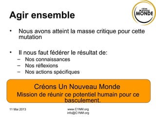 11 Mai 2013 www.C1NM.org
info@C1NM.org
Agir ensemble
• Nous avons atteint la masse critique pour cette
mutation
• Il nous faut fédérer le résultat de:
– Nos connaissances
– Nos réflexions
– Nos actions spécifiques
Créons Un Nouveau Monde
Mission de réunir ce potentiel humain pour ce
basculement.
 