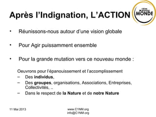 11 Mai 2013 www.C1NM.org
info@C1NM.org
Après l’Indignation, L’ACTION
• Réunissons-nous autour d’une vision globale
• Pour Agir puissamment ensemble
• Pour la grande mutation vers ce nouveau monde :
Oeuvrons pour l’épanouissement et l’accomplissement
– Des individus,
– Des groupes, organisations, Associations, Entreprises,
Collectivités, ..
– Dans le respect de la Nature et de notre Nature
 