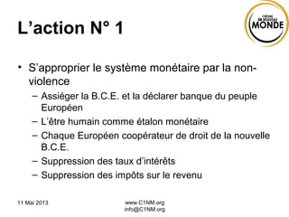 L’action N° 1
• S’approprier le système monétaire par la non-
violence
– Assiéger la B.C.E. et la déclarer banque du peuple
Européen
– L’être humain comme étalon monétaire
– Chaque Européen coopérateur de droit de la nouvelle
B.C.E.
– Suppression des taux d’intérêts
– Suppression des impôts sur le revenu
11 Mai 2013 www.C1NM.org
info@C1NM.org
 