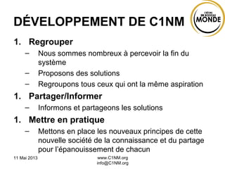11 Mai 2013 www.C1NM.org
info@C1NM.org
DÉVELOPPEMENT DE C1NM
1. Regrouper
– Nous sommes nombreux à percevoir la fin du
système
– Proposons des solutions
– Regroupons tous ceux qui ont la même aspiration
1. Partager/Informer
– Informons et partageons les solutions
1. Mettre en pratique
– Mettons en place les nouveaux principes de cette
nouvelle société de la connaissance et du partage
pour l’épanouissement de chacun
 