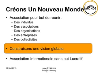 11 Mai 2013 www.C1NM.org
info@C1NM.org
Créons Un Nouveau Monde
• Association pour but de réunir :
– Des individus
– Des associations
– Des organisations
– Des entreprises
– Des collectivités
• Construisons une vision globale
• Association Internationale sans but Lucratif
 