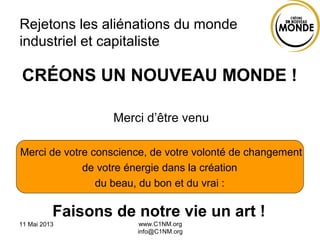 11 Mai 2013 www.C1NM.org
info@C1NM.org
Rejetons les aliénations du monde
industriel et capitaliste
Merci d’être venu
Merci de votre conscience, de votre volonté de changement
de votre énergie dans la création
du beau, du bon et du vrai :
Faisons de notre vie un art !
CRÉONS UN NOUVEAU MONDE !
 